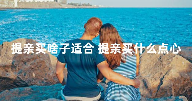 提亲买啥子适合 提亲买什么点心